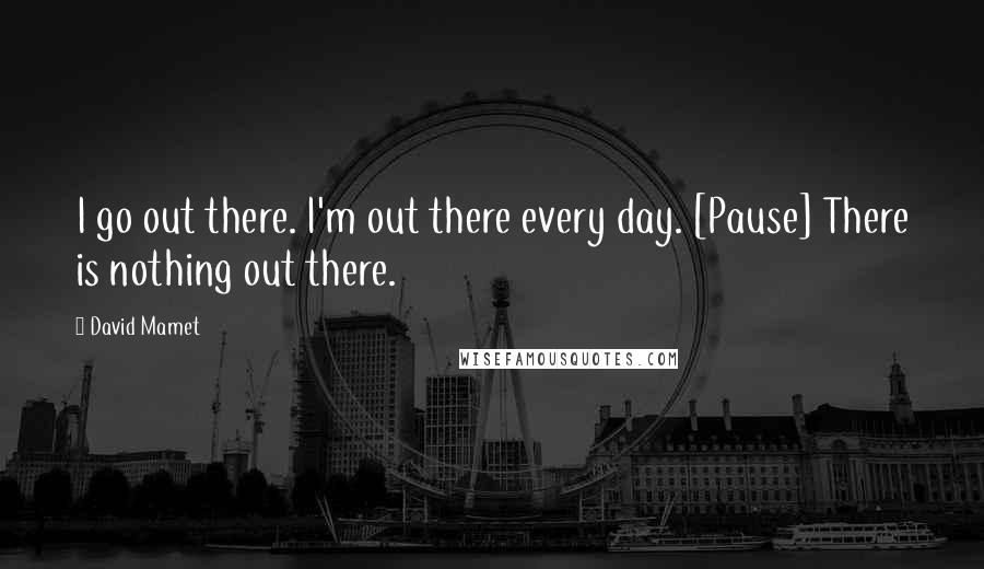 David Mamet quotes: I go out there. I'm out there every day. [Pause] There is nothing out there.