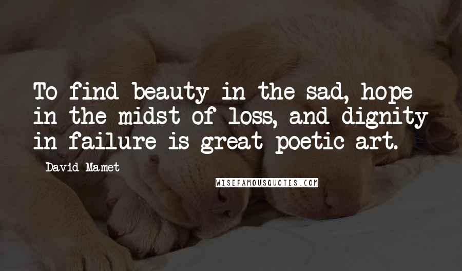 David Mamet quotes: To find beauty in the sad, hope in the midst of loss, and dignity in failure is great poetic art.