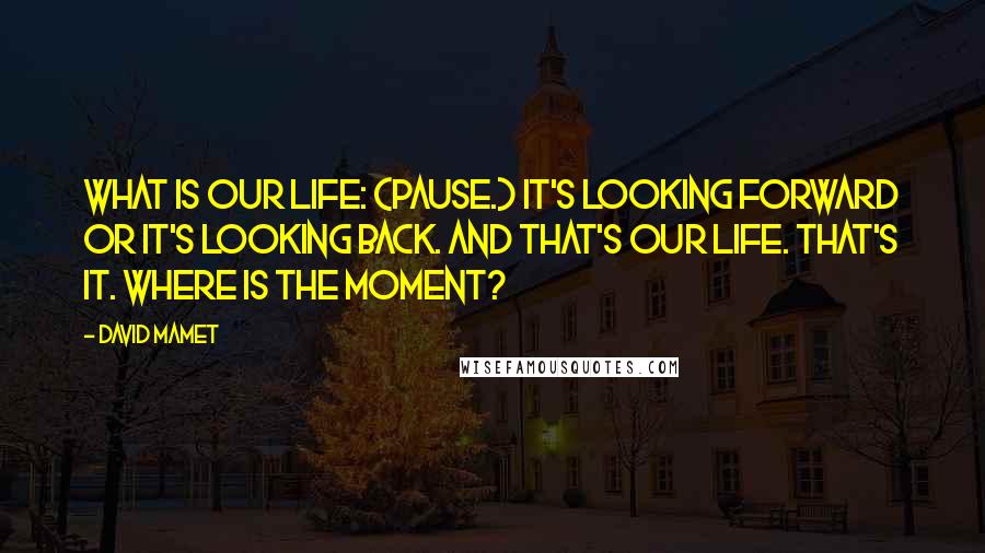 David Mamet quotes: What is our life: (Pause.) it's looking forward or it's looking back. And that's our life. That's it. Where is the moment?