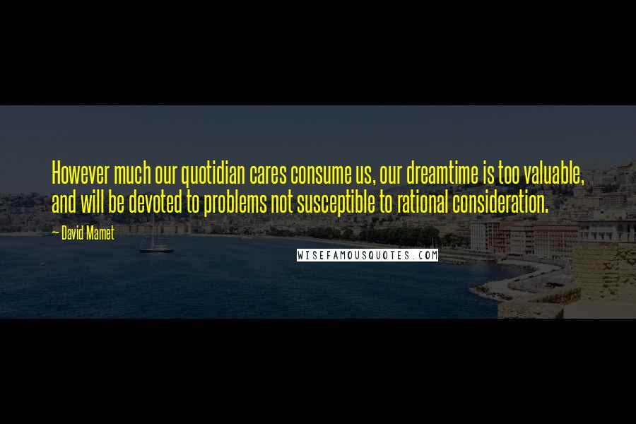 David Mamet quotes: However much our quotidian cares consume us, our dreamtime is too valuable, and will be devoted to problems not susceptible to rational consideration.