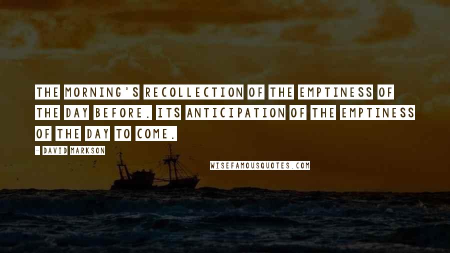 David Markson quotes: The morning's recollection of the emptiness of the day before. Its anticipation of the emptiness of the day to come.