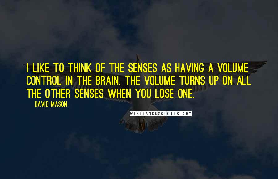 David Mason quotes: I like to think of the senses as having a volume control in the brain. The volume turns up on all the other senses when you lose one. David Mason quotes: I like to think of the senses as having a volume control in the brain. The volume turns up on all the other senses when you lose one.
