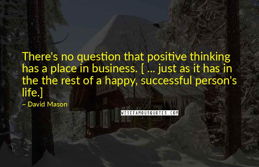 David Mason quotes: There's no question that positive thinking has a place in business. [ ... just as it has in the the rest of a happy, successful person's life.]