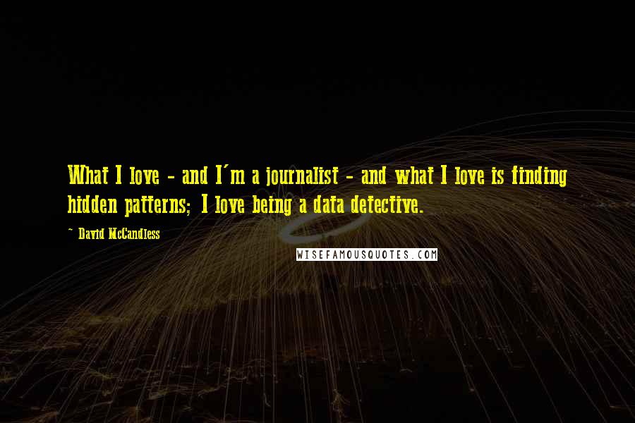 David McCandless quotes: What I love - and I'm a journalist - and what I love is finding hidden patterns; I love being a data detective. David McCandless quotes: What I love - and I'm a journalist - and what I love is finding hidden patterns; I love being a data detective.