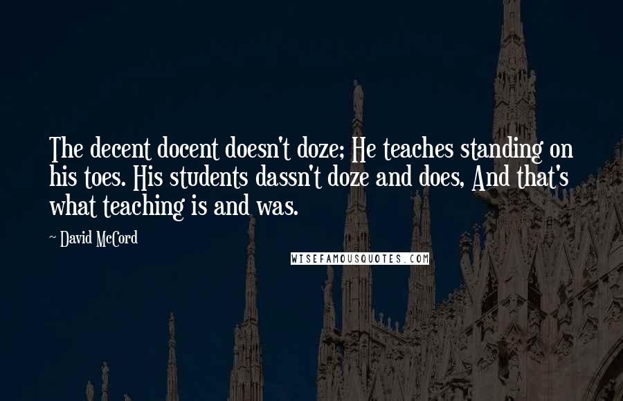 David McCord quotes: The decent docent doesn't doze; He teaches standing on his toes. His students dassn't doze and does, And that's what teaching is and was. David McCord quotes: The decent docent doesn't doze; He teaches standing on his toes. His students dassn't doze and does, And that's what teaching is and was.