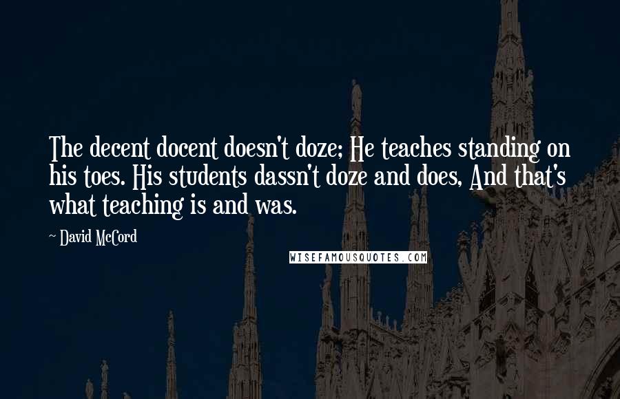 David McCord quotes: The decent docent doesn't doze; He teaches standing on his toes. His students dassn't doze and does, And that's what teaching is and was.