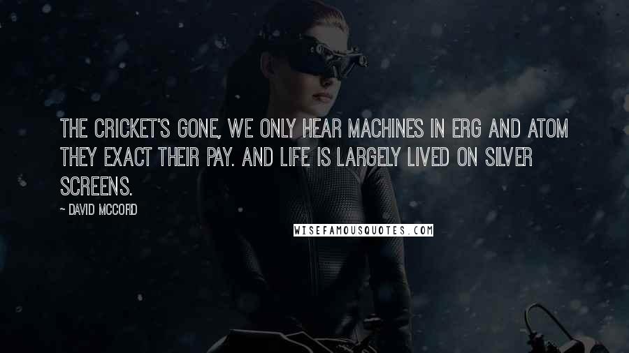 David McCord quotes: The cricket's gone, we only hear machines In erg and atom they exact their pay. And life is largely lived on silver screens.