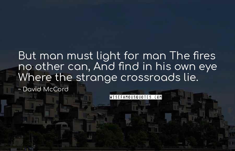 David McCord quotes: But man must light for man The fires no other can, And find in his own eye Where the strange crossroads lie. David McCord quotes: But man must light for man The fires no other can, And find in his own eye Where the strange crossroads lie.