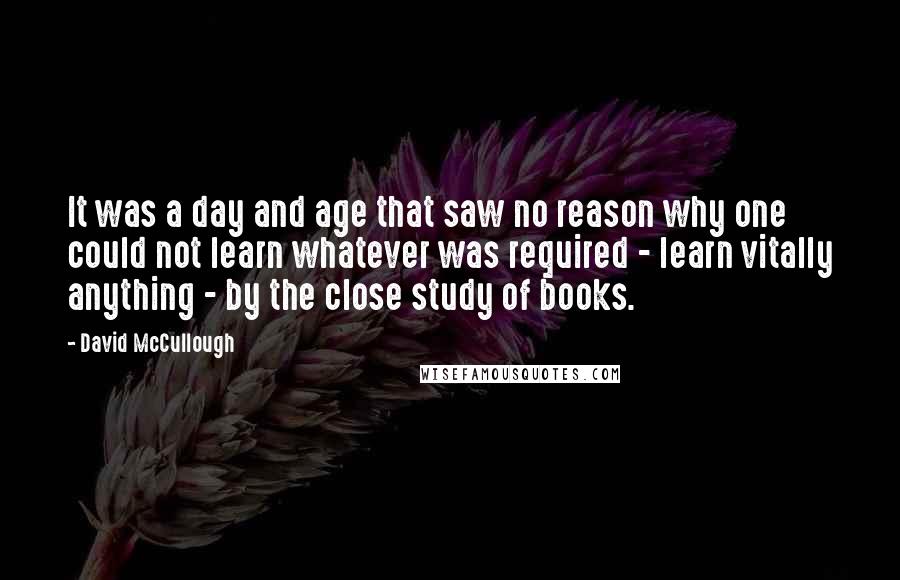 David McCullough quotes: It was a day and age that saw no reason why one could not learn whatever was required - learn vitally anything - by the close study of books.