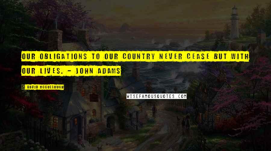 David McCullough quotes: Our obligations to our country never cease but with our lives. - John Adams