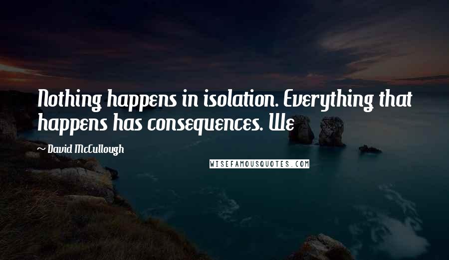 David McCullough quotes: Nothing happens in isolation. Everything that happens has consequences. We