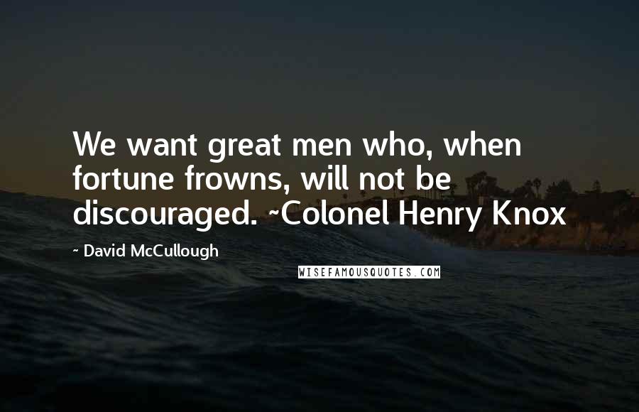 David McCullough quotes: We want great men who, when fortune frowns, will not be discouraged. ~Colonel Henry Knox
