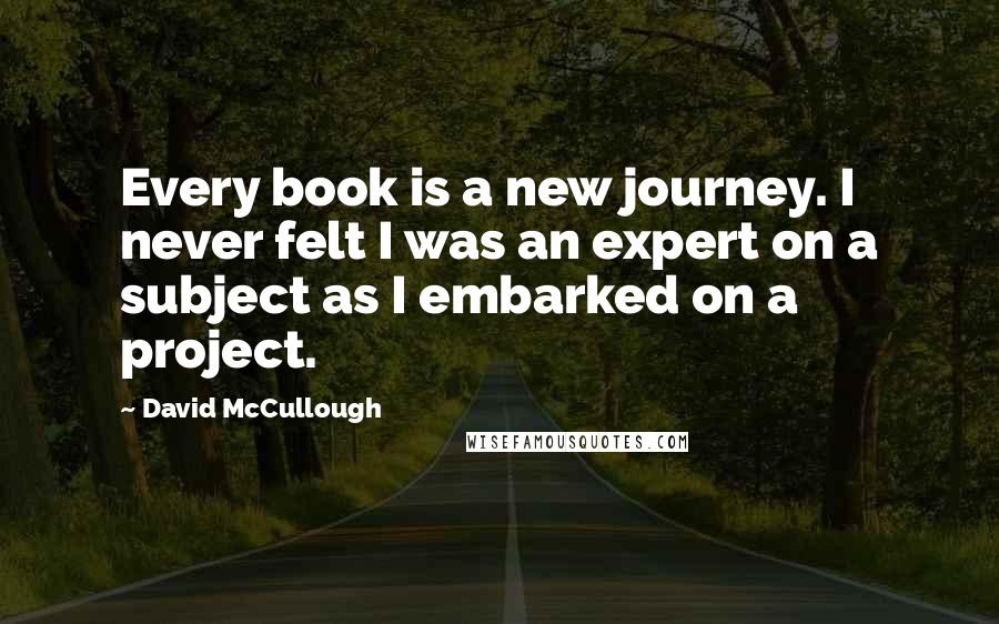 David McCullough quotes: Every book is a new journey. I never felt I was an expert on a subject as I embarked on a project.