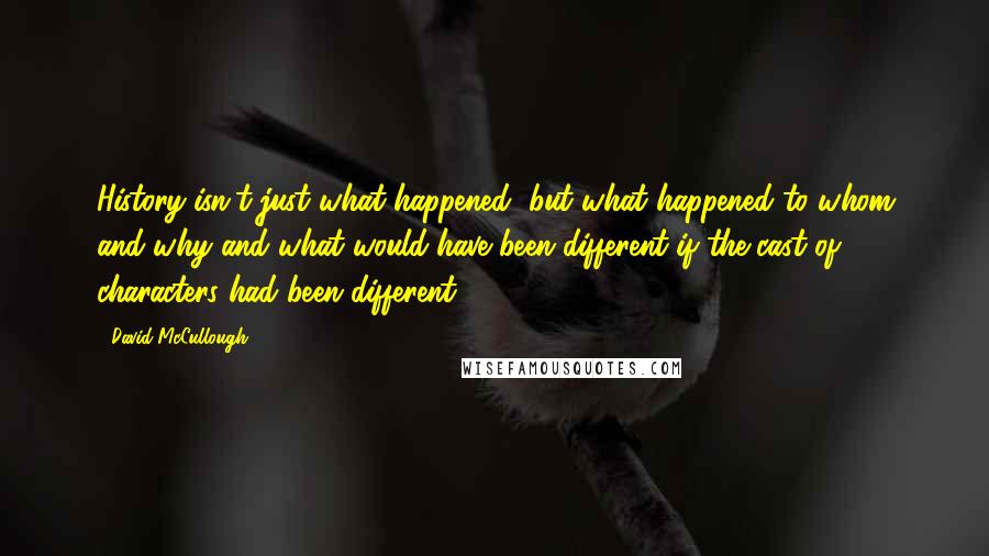 David McCullough quotes: History isn't just what happened, but what happened to whom and why and what would have been different if the cast of characters had been different.