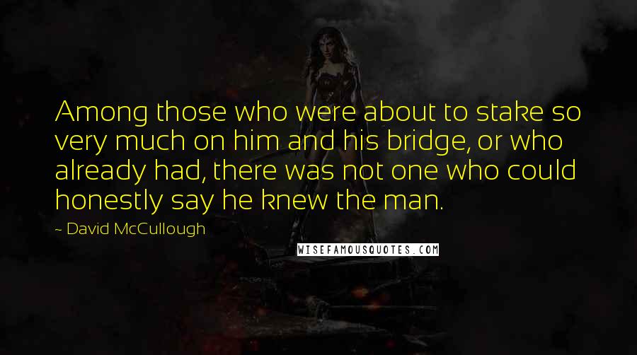 David McCullough quotes: Among those who were about to stake so very much on him and his bridge, or who already had, there was not one who could honestly say he knew the