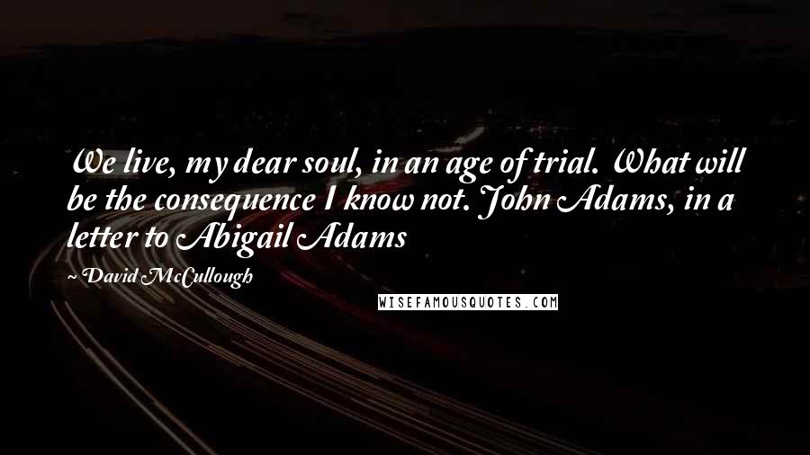 David McCullough quotes: We live, my dear soul, in an age of trial. What will be the consequence I know not. John Adams, in a letter to Abigail Adams