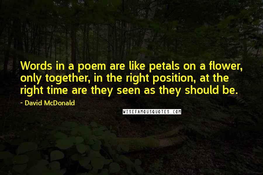 David McDonald quotes: Words in a poem are like petals on a flower, only together, in the right position, at the right time are they seen as they should be. David McDonald quotes: Words in a poem are like petals on a flower, only together, in the right position, at the right time are they seen as they should be.