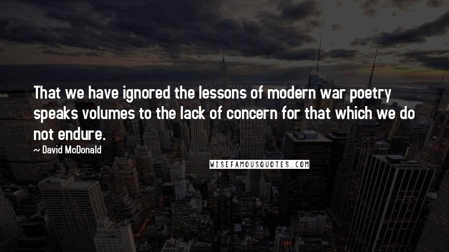 David McDonald quotes: That we have ignored the lessons of modern war poetry speaks volumes to the lack of concern for that which we do not endure. David McDonald quotes: That we have ignored the lessons of modern war poetry speaks volumes to the lack of concern for that which we do not endure.