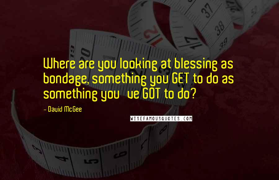 David McGee quotes: Where are you looking at blessing as bondage, something you GET to do as something you've GOT to do? David McGee quotes: Where are you looking at blessing as bondage, something you GET to do as something you've GOT to do?