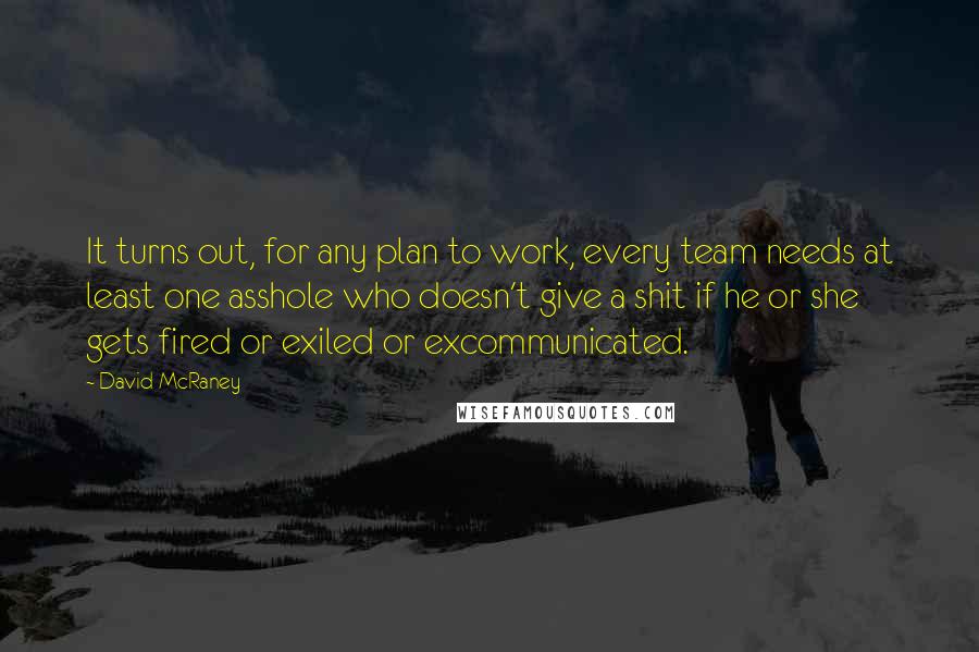 David McRaney quotes: It turns out, for any plan to work, every team needs at least one asshole who doesn't give a shit if he or she gets fired or exiled or excommunicated.