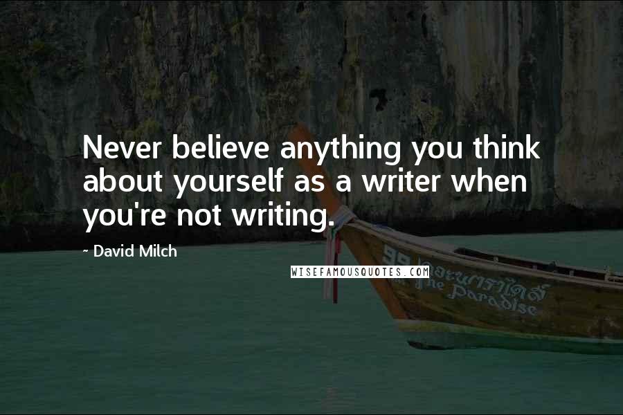 David Milch quotes: Never believe anything you think about yourself as a writer when you're not writing.