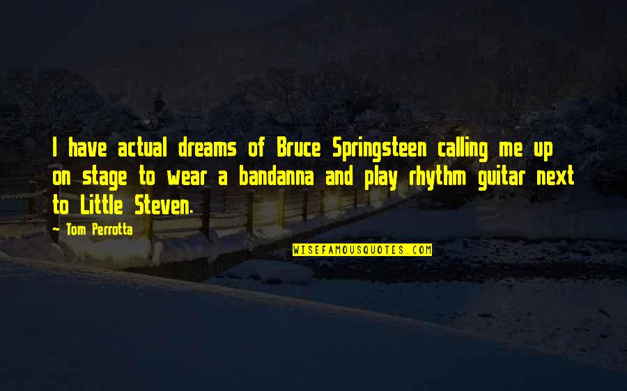 David Miliband Afghanistan Quotes By Tom Perrotta: I have actual dreams of Bruce Springsteen calling David Miliband Afghanistan Quotes By Tom Perrotta: I have actual dreams of Bruce Springsteen calling