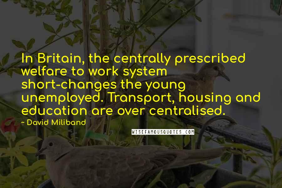 David Miliband quotes: In Britain, the centrally prescribed welfare to work system short-changes the young unemployed. Transport, housing and education are over centralised. David Miliband quotes: In Britain, the centrally prescribed welfare to work system short-changes the young unemployed. Transport, housing and education are over centralised.
