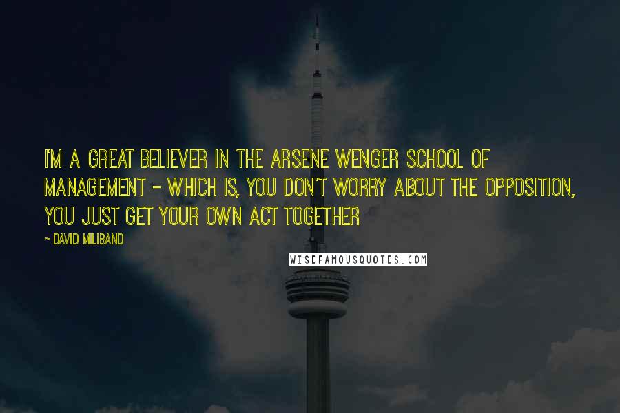 David Miliband quotes: I'm a great believer in the Arsene Wenger school of management - which is, you don't worry about the opposition, you just get your own act together David Miliband quotes: I'm a great believer in the Arsene Wenger school of management - which is, you don't worry about the opposition, you just get your own act together