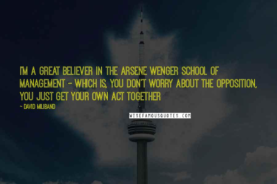 David Miliband quotes: I'm a great believer in the Arsene Wenger school of management - which is, you don't worry about the opposition, you just get your own act together