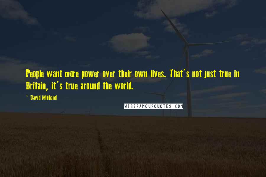 David Miliband quotes: People want more power over their own lives. That's not just true in Britain, it's true around the world. David Miliband quotes: People want more power over their own lives. That's not just true in Britain, it's true around the world.