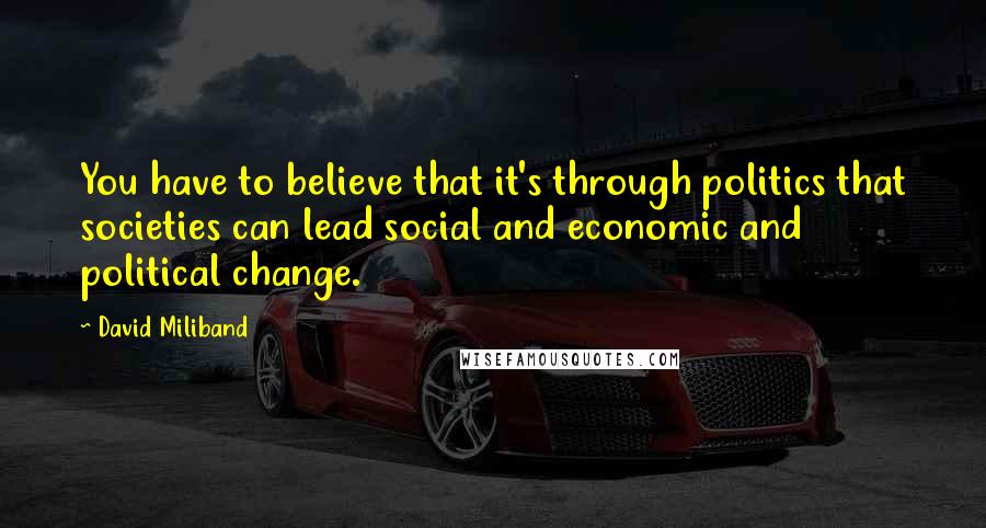 David Miliband quotes: You have to believe that it's through politics that societies can lead social and economic and political change. David Miliband quotes: You have to believe that it's through politics that societies can lead social and economic and political change.