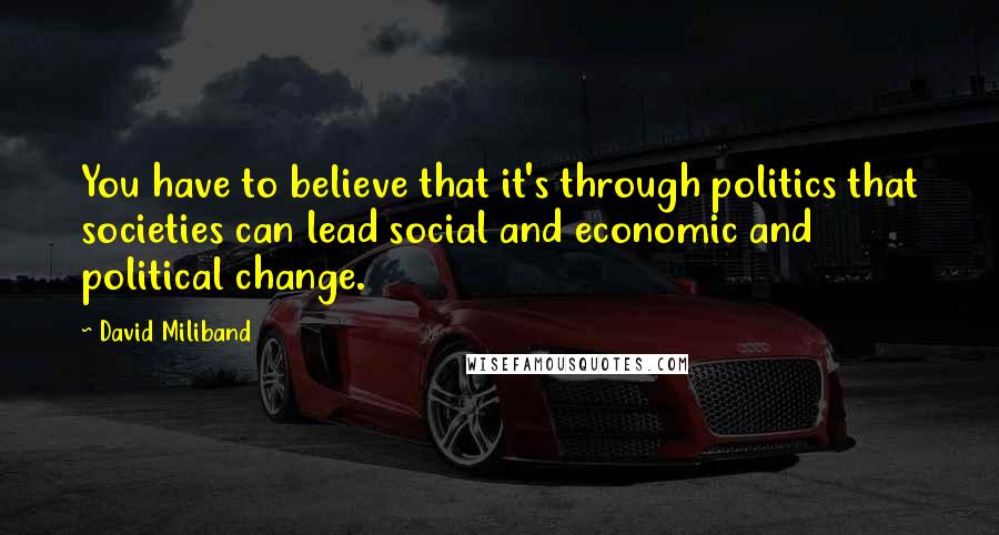 David Miliband quotes: You have to believe that it's through politics that societies can lead social and economic and political change.