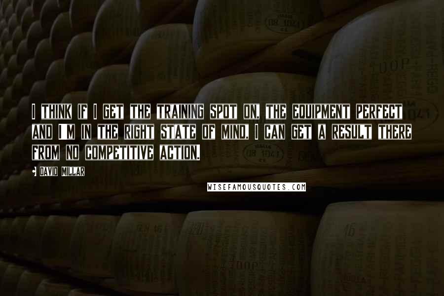 David Millar quotes: I think if I get the training spot on, the equipment perfect and I'm in the right state of mind, I can get a result there from no competitive action.