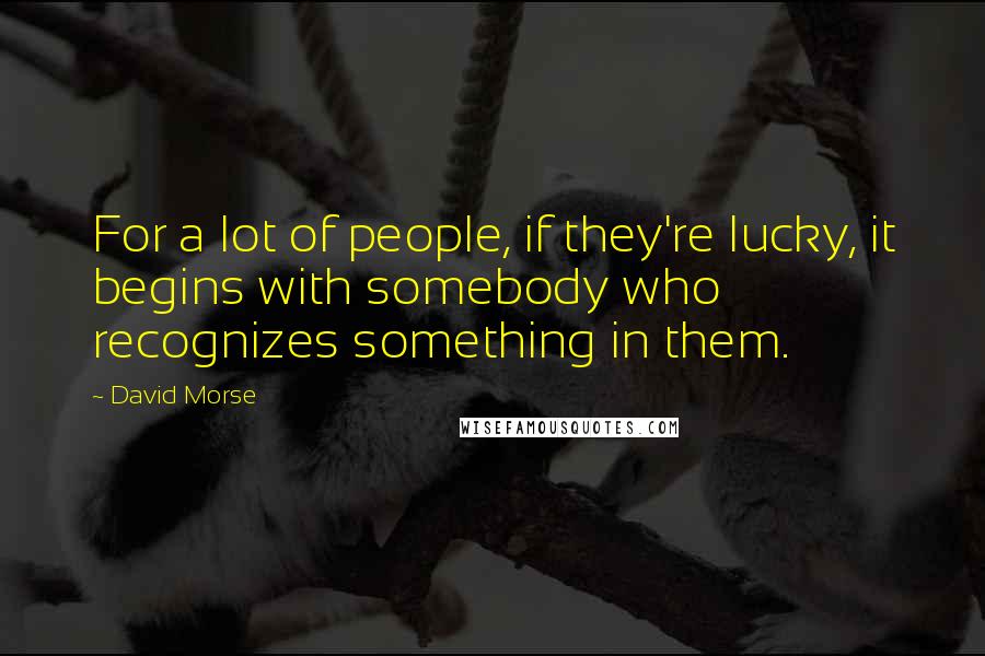 David Morse quotes: For a lot of people, if they're lucky, it begins with somebody who recognizes something in them.