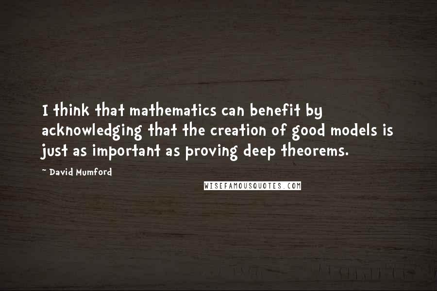 David Mumford quotes: I think that mathematics can benefit by acknowledging that the creation of good models is just as important as proving deep theorems.