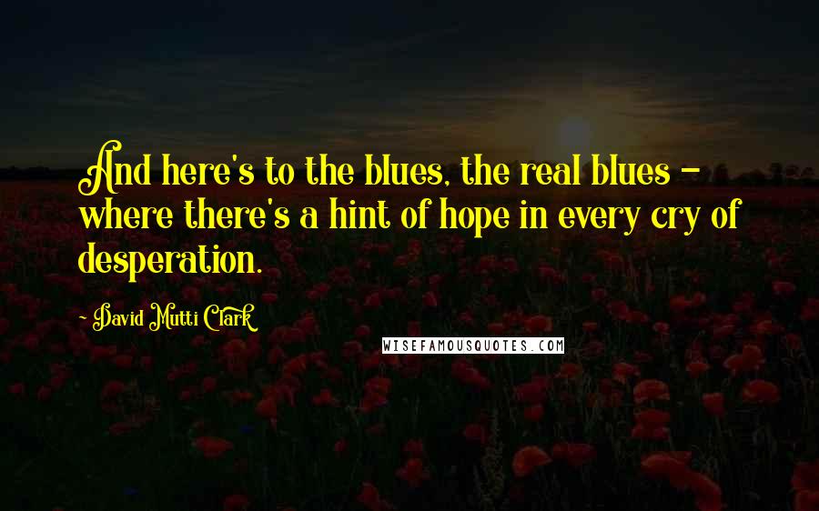 David Mutti Clark quotes: And here's to the blues, the real blues - where there's a hint of hope in every cry of desperation.