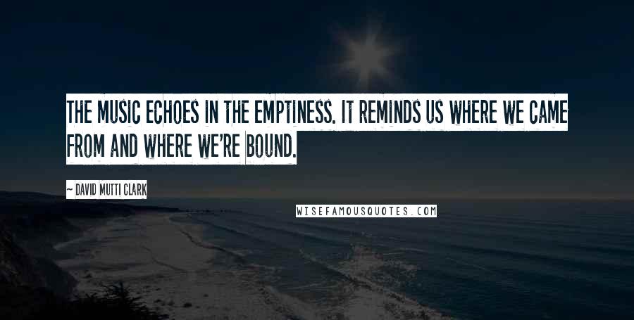 David Mutti Clark quotes: The music echoes in the emptiness. It reminds us where we came from and where we're bound.