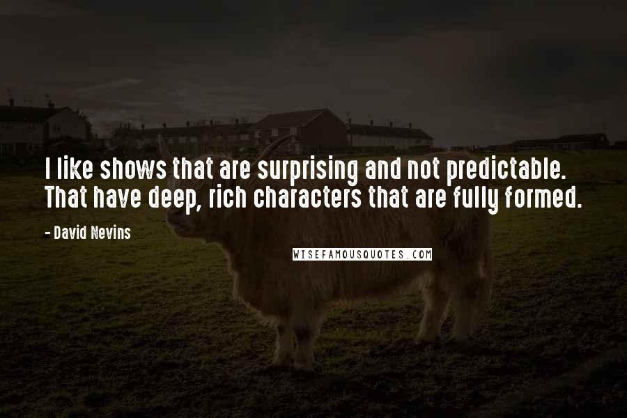 David Nevins quotes: I like shows that are surprising and not predictable. That have deep, rich characters that are fully formed. David Nevins quotes: I like shows that are surprising and not predictable. That have deep, rich characters that are fully formed.