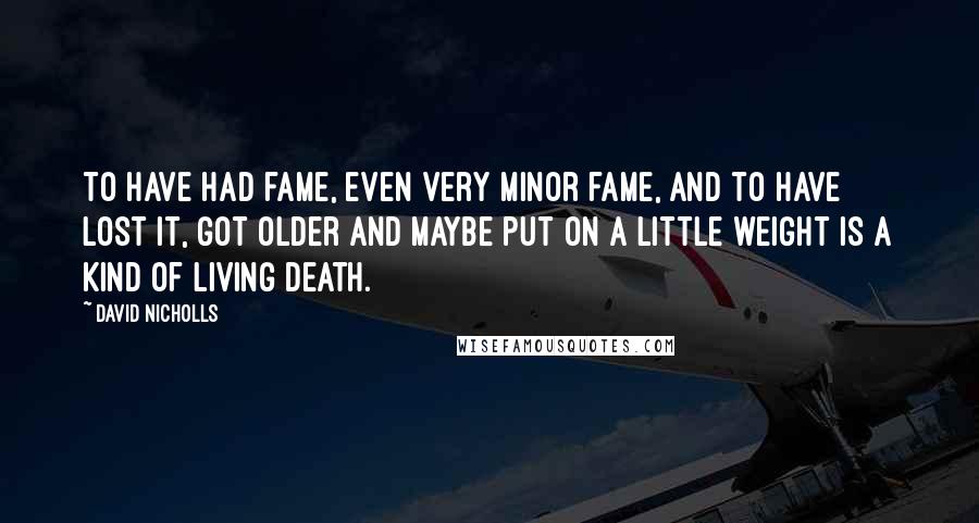 David Nicholls quotes: To have had fame, even very minor fame, and to have lost it, got older and maybe put on a little weight is a kind of living death.