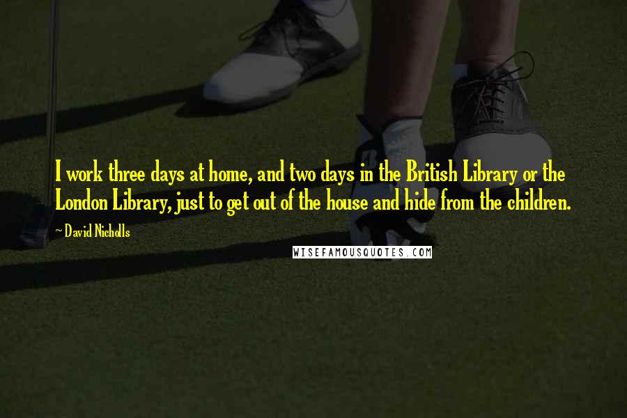 David Nicholls quotes: I work three days at home, and two days in the British Library or the London Library, just to get out of the house and hide from the children.