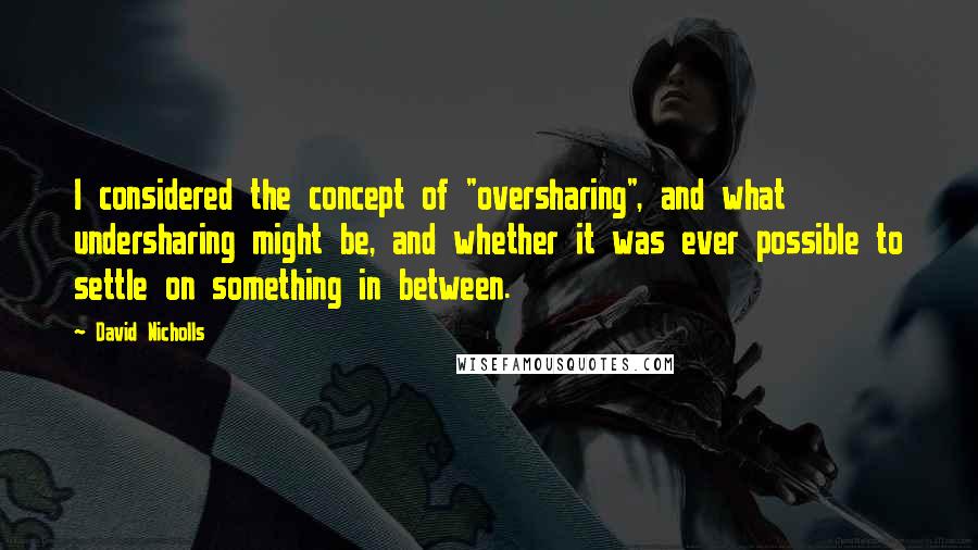 David Nicholls quotes: I considered the concept of "oversharing", and what undersharing might be, and whether it was ever possible to settle on something in between.