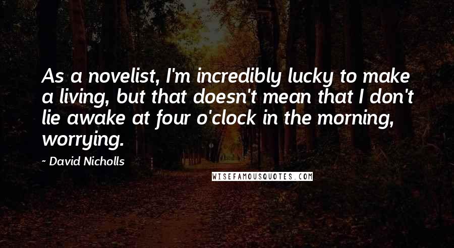 David Nicholls quotes: As a novelist, I'm incredibly lucky to make a living, but that doesn't mean that I don't lie awake at four o'clock in the morning, worrying.