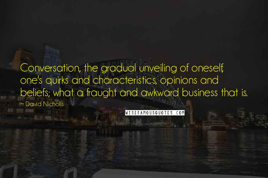 David Nicholls quotes: Conversation, the gradual unveiling of oneself, one's quirks and characteristics, opinions and beliefs; what a fraught and awkward business that is.