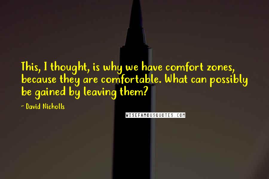 David Nicholls quotes: This, I thought, is why we have comfort zones, because they are comfortable. What can possibly be gained by leaving them?