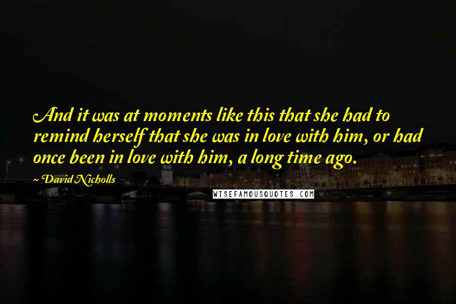 David Nicholls quotes: And it was at moments like this that she had to remind herself that she was in love with him, or had once been in love with him, a long