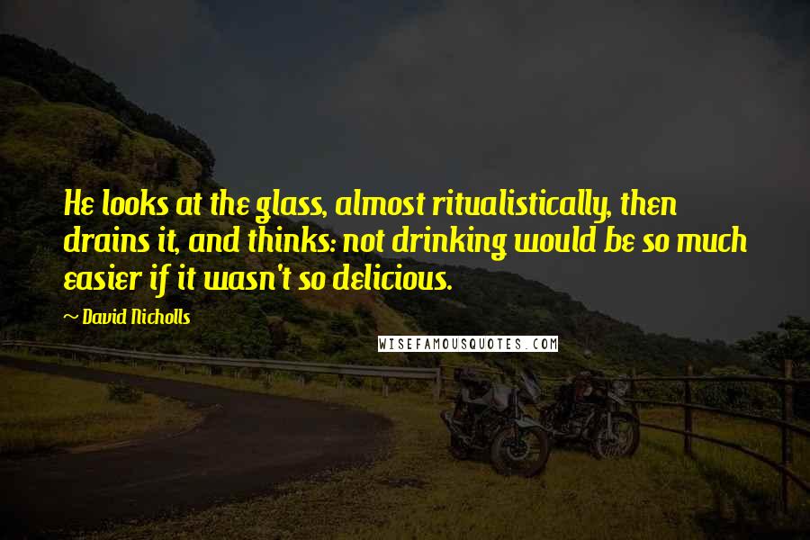 David Nicholls quotes: He looks at the glass, almost ritualistically, then drains it, and thinks: not drinking would be so much easier if it wasn't so delicious.