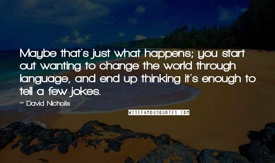 David Nicholls quotes: Maybe that's just what happens; you start out wanting to change the world through language, and end up thinking it's enough to tell a few jokes.