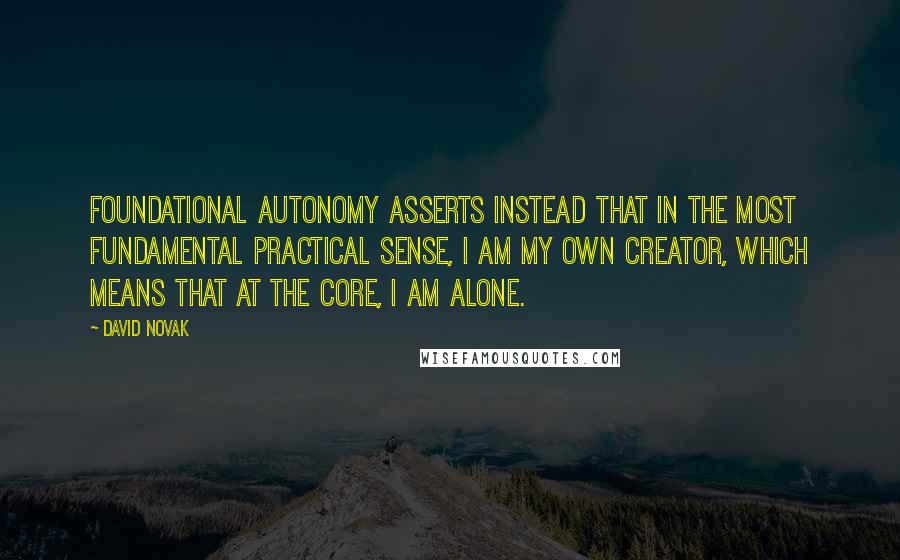 David Novak quotes: Foundational autonomy asserts instead that in the most fundamental practical sense, I am my own creator, which means that at the core, I am alone.
