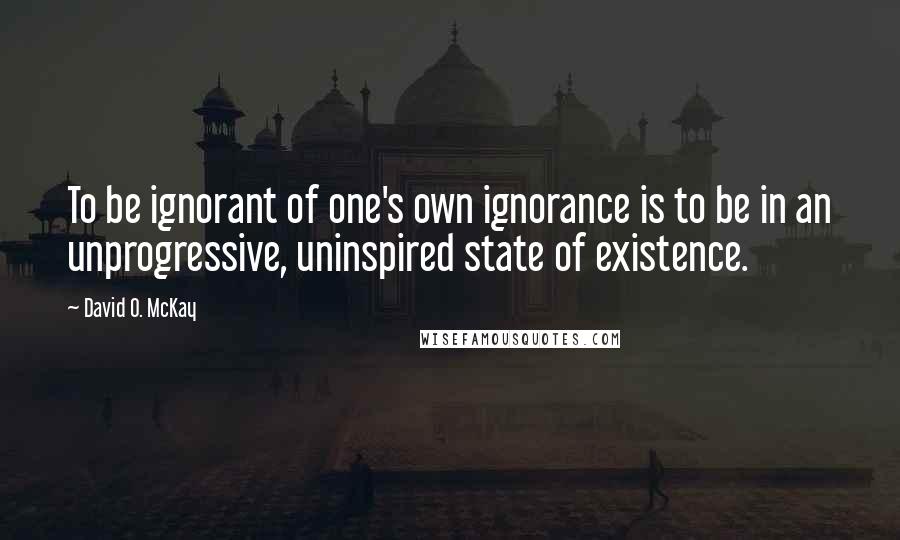 David O. McKay quotes: To be ignorant of one's own ignorance is to be in an unprogressive, uninspired state of existence.