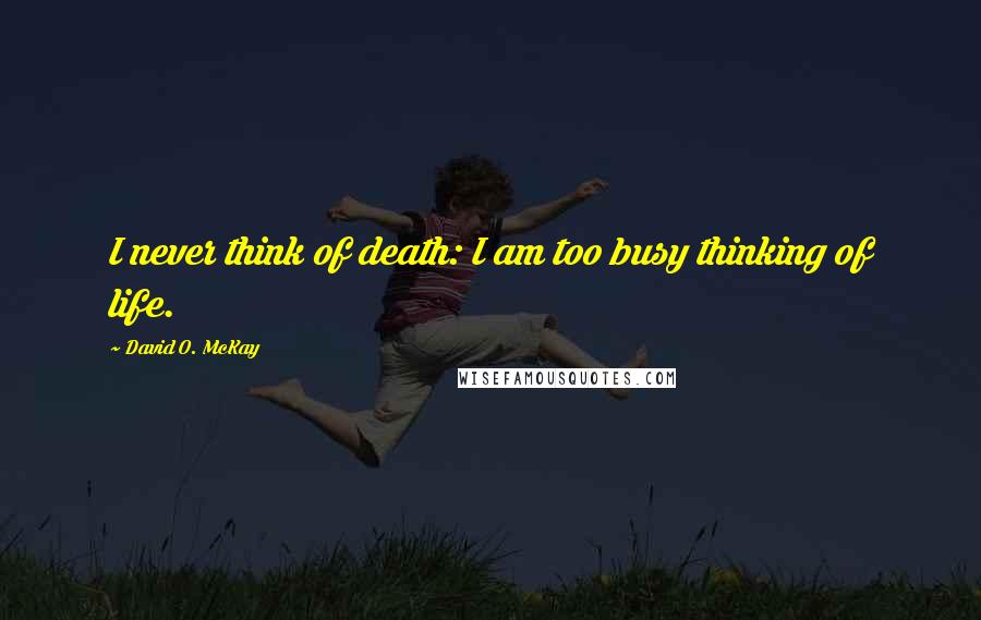 David O. McKay quotes: I never think of death: I am too busy thinking of life.